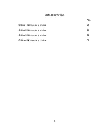 8
LISTA DE GRÁFICAS
Pág.
Gráfica 1. Nombre de la gráfica 25
Gráfica 2. Nombre de la gráfica 28
Gráfica 3. Nombre de la gráfica 32
Gráfica 4. Nombre de la gráfica 37
 