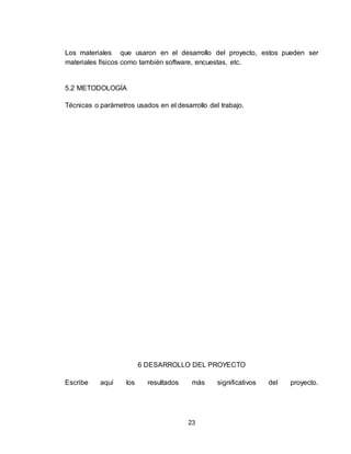 23
Los materiales que usaron en el desarrollo del proyecto, estos pueden ser
materiales físicos como también software, encuestas, etc.
5.2 METODOLOGÍA
Técnicas o parámetros usados en el desarrollo del trabajo.
6 DESARROLLO DEL PROYECTO
Escribe aquí los resultados más significativos del proyecto.
 