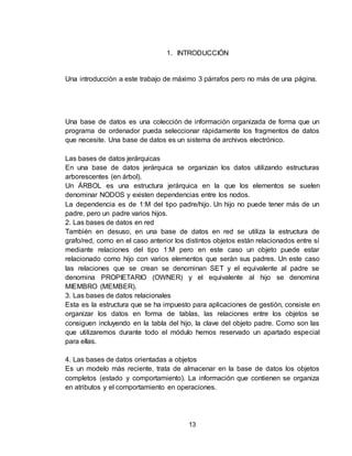 13
1. INTRODUCCIÓN
Una introducción a este trabajo de máximo 3 párrafos pero no más de una página.
Una base de datos es una colección de información organizada de forma que un
programa de ordenador pueda seleccionar rápidamente los fragmentos de datos
que necesite. Una base de datos es un sistema de archivos electrónico.
Las bases de datos jerárquicas
En una base de datos jerárquica se organizan los datos utilizando estructuras
arborescentes (en árbol).
Un ÁRBOL es una estructura jerárquica en la que los elementos se suelen
denominar NODOS y existen dependencias entre los nodos.
La dependencia es de 1:M del tipo padre/hijo. Un hijo no puede tener más de un
padre, pero un padre varios hijos.
2. Las bases de datos en red
También en desuso, en una base de datos en red se utiliza la estructura de
grafo/red, como en el caso anterior los distintos objetos están relacionados entre sí
mediante relaciones del tipo 1:M pero en este caso un objeto puede estar
relacionado como hijo con varios elementos que serán sus padres. Un este caso
las relaciones que se crean se denominan SET y el equivalente al padre se
denomina PROPIETARIO (OWNER) y el equivalente al hijo se denomina
MIEMBRO (MEMBER).
3. Las bases de datos relacionales
Esta es la estructura que se ha impuesto para aplicaciones de gestión, consiste en
organizar los datos en forma de tablas, las relaciones entre los objetos se
consiguen incluyendo en la tabla del hijo, la clave del objeto padre. Como son las
que utilizaremos durante todo el módulo hemos reservado un apartado especial
para ellas.
4. Las bases de datos orientadas a objetos
Es un modelo más reciente, trata de almacenar en la base de datos los objetos
completos (estado y comportamiento). La información que contienen se organiza
en atributos y el comportamiento en operaciones.
 
