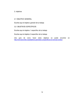 14
2. objetivos
2.1 OBJETIVO GENERAL
Escribe aquí el objetivo general de tu trabajo
2.2 OBJETIVOS ESPECÍFICOS
Escribe aquí el objetivo 1 específico de tu trabajo
Escribe aquí el objetivo 2 específico de tu trabajo
Una guía de como hacer estos objetivos se puede encontrar en:
http://normasicontec.org/objetivos-generales-y-especificos-en-normas-icontec/
 