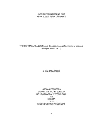 2
JUAN ESTEBAN MORENO RUIZ
KEVIN JULIAN NEISA GONZALES
TIPO DE TRABAJO AQUÍ (Trabajo de grado, monografía, informe u otro para
optar por el título de….)
JHON CARABALLO
NICOLAS ESGUERRA
DEPARTAMENTO INTEGRADO
DE INFORMATICA Y TECNOLOGIA
906
BOGOTA
2015
BASES DE DATOS ACCES 2010
 