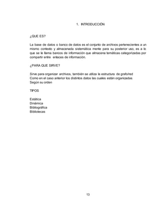 13
1. INTRODUCCIÓN
¿QUE ES?
La base de datos o banco de datos es el conjunto de archivos pertenecientes a un
mismo contexto y almacenada sistemática mente para su posterior uso, es a lo
que se le llama bancos de información que almacena temáticas categorizadas por
compartir entre enlaces de información.
¿PARA QUE SIRVE?
Sirve para organizar archivos, también se utiliza la estructura de grafo/red
Como en el caso anterior los distintos datos las cuales están organizadas
Según su orden
TIPOS
Estática
Dinámica
Bibliográfica
Bibliotecas
 