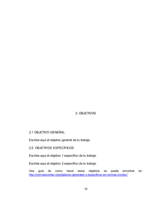 14
2. OBJETIVOS
2.1 OBJETIVO GENERAL
Escribe aquí el objetivo general de tu trabajo
2.2 OBJETIVOS ESPECÍFICOS
Escribe aquí el objetivo 1 específico de tu trabajo
Escribe aquí el objetivo 2 específico de tu trabajo
Una guía de como hacer estos objetivos se puede encontrar en:
http://normasicontec.org/objetivos-generales-y-especificos-en-normas-icontec/
 