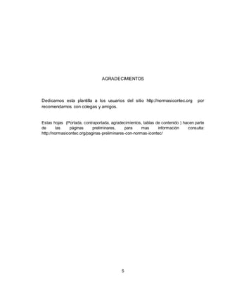 5
AGRADECIMIENTOS
Dedicamos esta plantilla a los usuarios del sitio http://normasicontec.org por
recomendarnos con colegas y amigos.
Estas hojas (Portada, contraportada, agradecimientos, tablas de contenido ) hacen parte
de las páginas preliminares, para mas información consulta:
http://normasicontec.org/paginas-preliminares-con-normas-icontec/
 