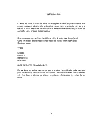 10
 INTRODUCCIÓN
La base de datos o banco de datos es el conjunto de archivos pertenecientes a un
mismo contexto y almacenada sistemática mente para su posterior uso, es a lo
que se le llama bancos de información que almacena temáticas categorizadas por
compartir entre enlaces de información.
Sirve para organizar archivos, también se utiliza la estructura de grafo/red
Como en el caso anterior los distintos datos las cuales están organizadas
Según su orden
TIPOS
Estática
Dinámica
Bibliográfica
Bibliotecas
BASE DE DATOS RELACIONADAS
Es una base de datos que cumple con el modelo mas utilizado en la autoridad
para implementar base de datos planificados. Permite establecer interconexiones
entre los datos y atraves de dichas conexiones relacionadas los delos de las
tablas
 