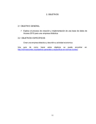 11
2. OBJETIVOS
2.1 OBJETIVO GENERAL
 Explica el proceso de creación y implementación de una base de datos de
Access 2010 para una empresa didáctica
2.2 OBJETIVOS ESPECÍFICOS
Crear una empresa didactica y describir su actividad economica
Una guía de como hacer estos objetivos se puede encontrar en:
http://normasicontec.org/objetivos-generales-y-especificos-en-normas-icontec/
 