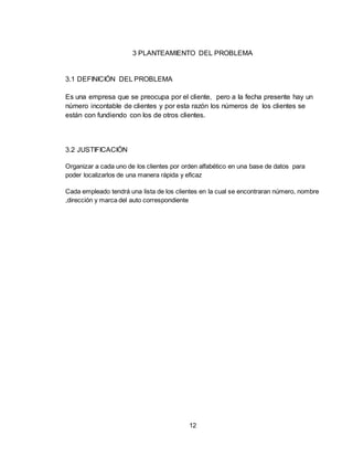 12
3 PLANTEAMIENTO DEL PROBLEMA
3.1 DEFINICIÓN DEL PROBLEMA
Es una empresa que se preocupa por el cliente, pero a la fecha presente hay un
número incontable de clientes y por esta razón los números de los clientes se
están con fundiendo con los de otros clientes.
3.2 JUSTIFICACIÓN
Organizar a cada uno de los clientes por orden alfabético en una base de datos para
poder localizarlos de una manera rápida y eficaz
Cada empleado tendrá una lista de los clientes en la cual se encontraran número, nombre
,dirección y marca del auto correspondiente
 