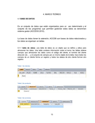 13
4. MARCO TEÓRICO
4.1 BASE DE DATOS
Es un conjunto de datos que están organizados para un uso determinado y el
conjunto de los programas que permiten gestionar estos datos se denominan
sistema gestor (ACCESS 2010) .
La base de datos tienen la extensión, ACCDB son bases de datos relacionados y
los datos se organizan en tablas
4.1.1 tabla de datos: una tabla de datos es un objeto que se define y utiliza para
almacenar los datos. Una tabla contiene información sobre el tema; las tablas obtiene
campos que almacenan los datos como el código del cliente, el nombre del cliente
dirección etc… y el conjunto de campos par un mismo objeto de la tabla, hace todos los
campos de un cliente forma un registro y todos los dataos de otro cliente forman otro
registro
Tabla 1 de clientes
Tabla 2 de producto
Tabla 3 de servicios
 