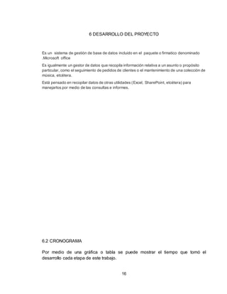 16
6 DESARROLLO DEL PROYECTO
Es un sistema de gestión de base de datos incluido en el paquete o firmatico denominado
.Microsoft office
Es igualmente un gestor de datos que recopila información relativa a un asunto o propósito
particular, como el seguimiento de pedidos de clientes o el mantenimiento de una colección de
música, etcétera.
Está pensado en recopilar datos de otras utilidades (Excel, SharePoint, etcétera) para
manejarlos por medio de las consultas e informes.
6.2 CRONOGRAMA
Por medio de una gráfica o tabla se puede mostrar el tiempo que tomó el
desarrollo cada etapa de este trabajo.
 