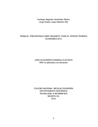 2
Santiago Alejandro Hernández Molina
Jorge Andrés López Martínez 905
TRABAJO PRESENTADO COMO REQUISITO PARA EL TERCER PERIODO
ACADEMICO 2015
JHON ALEXANDER CARABALLO ACOSTA
MSC tic aplicadas a la educación
COLEGIO NACIONAL NICOLAS ESGUERRA
DEPARTAMENTO INTEGRADO
TECNOLOGIA E INFORMATICA
BOGOTA DC
2015
 