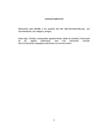 5
AGRADECIMIENTOS
Dedicamos esta plantilla a los usuarios del sitio http://normasicontec.org por
recomendarnos con colegas y amigos.
Estas hojas (Portada, contraportada, agradecimientos, tablas de contenido ) hacen parte
de las páginas preliminares, para mas información consulta:
http://normasicontec.org/paginas-preliminares-con-normas-icontec/
 