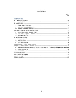 6
CONTENIDO
Pág.
Contenido
1. INTRODUCCIÓN...........................................................................................................10
2. OBJETIVOS ......................................................................................................................11
2.1 OBJETIVO GENERAL ................................................................................................11
2.2 OBJETIVOS ESPECÍFICOS......................................................................................11
3 PLANTEAMIENTO DEL PROBLEMA ...............................................................................12
3.1 DEFINICIÓN DEL PROBLEMA ..................................................................................12
3.2 JUSTIFICACIÓN .........................................................................................................12
4. MARCO TEÓRICO ...........................................................................................................12
5.1 MATERIALES..............................................................................................................15
5.2 METODOLOGÍA..........................................................................................................15
6 DESARROLLO DEL PROYECTO.....................................................................................15
6.1 ANÁLISIS DEL DESARROLLO DEL PROYECTO ...Error! Bookmark not defined.
6.2 CRONOGRAMA..........................................................................................................16
CONCLUSIONES..................................................................................................................17
RECOMENDACIONES .........................................................................................................17
BIBLIOGRAFÍA .....................................................................................................................20
 