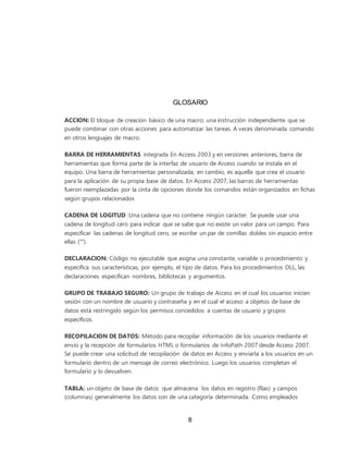 8
GLOSARIO
ACCION: El bloque de creación básico de una macro; una instrucción independiente que se
puede combinar con otras acciones para automatizar las tareas. A veces denominada comando
en otros lenguajes de macro.
BARRA DE HERRAMIENTAS integrada En Access 2003 y en versiones anteriores, barra de
herramientas que forma parte de la interfaz de usuario de Access cuando se instala en el
equipo. Una barra de herramientas personalizada, en cambio, es aquella que crea el usuario
para la aplicación de su propia base de datos. En Access 2007, las barras de herramientas
fueron reemplazadas por la cinta de opciones donde los comandos están organizados en fichas
según grupos relacionados
CADENA DE LOGITUD :Una cadena que no contiene ningún carácter. Se puede usar una
cadena de longitud cero para indicar que se sabe que no existe un valor para un campo. Para
especificar las cadenas de longitud cero, se escribe un par de comillas dobles sin espacio entre
ellas ("").
DECLARACION: Código no ejecutable que asigna una constante, variable o procedimiento y
especifica sus características, por ejemplo, el tipo de datos. Para los procedimientos DLL, las
declaraciones especifican nombres, bibliotecas y argumentos.
GRUPO DE TRABAJO SEGURO: Un grupo de trabajo de Access en el cual los usuarios inician
sesión con un nombre de usuario y contraseña y en el cual el acceso a objetos de base de
datos está restringido según los permisos concedidos a cuentas de usuario y grupos
específicos.
RECOPILACION DE DATOS: Método para recopilar información de los usuarios mediante el
envío y la recepción de formularios HTML o formularios de InfoPath 2007 desde Access 2007.
Se puede crear una solicitud de recopilación de datos en Access y enviarla a los usuarios en un
formulario dentro de un mensaje de correo electrónico. Luego los usuarios completan el
formulario y lo devuelven.
TABLA: un objeto de base de datos que almacena los datos en registro (filas) y campos
(columnas) generalmente los datos son de una categoría determinada. Como empleados
 