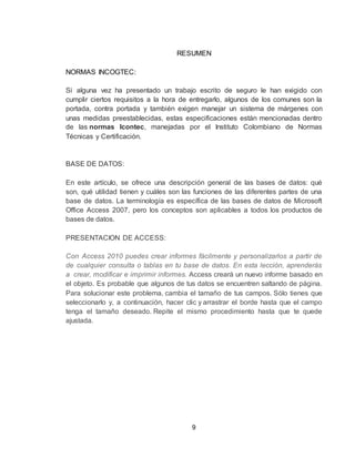 9
RESUMEN
NORMAS INCOGTEC:
Si alguna vez ha presentado un trabajo escrito de seguro le han exigido con
cumplir ciertos requisitos a la hora de entregarlo, algunos de los comunes son la
portada, contra portada y también exigen manejar un sistema de márgenes con
unas medidas preestablecidas, estas especificaciones están mencionadas dentro
de las normas Icontec, manejadas por el Instituto Colombiano de Normas
Técnicas y Certificación.
BASE DE DATOS:
En este artículo, se ofrece una descripción general de las bases de datos: qué
son, qué utilidad tienen y cuáles son las funciones de las diferentes partes de una
base de datos. La terminología es específica de las bases de datos de Microsoft
Office Access 2007, pero los conceptos son aplicables a todos los productos de
bases de datos.
PRESENTACION DE ACCESS:
Con Access 2010 puedes crear informes fácilmente y personalizarlos a partir de
de cualquier consulta o tablas en tu base de datos. En esta lección, aprenderás
a crear, modificar e imprimir informes. Access creará un nuevo informe basado en
el objeto. Es probable que algunos de tus datos se encuentren saltando de página.
Para solucionar este problema, cambia el tamaño de tus campos. Sólo tienes que
seleccionarlo y, a continuación, hacer clic y arrastrar el borde hasta que el campo
tenga el tamaño deseado. Repite el mismo procedimiento hasta que te quede
ajustada.
 
