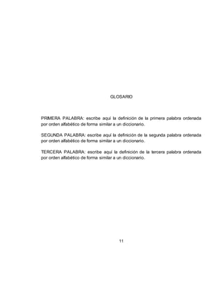 11
GLOSARIO
PRIMERA PALABRA: escribe aquí la definición de la primera palabra ordenada
por orden alfabético de forma similar a un diccionario.
SEGUNDA PALABRA: escribe aquí la definición de la segunda palabra ordenada
por orden alfabético de forma similar a un diccionario.
TERCERA PALABRA: escribe aquí la definición de la tercera palabra ordenada
por orden alfabético de forma similar a un diccionario.
 