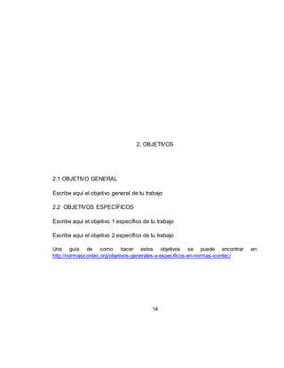 14
2. OBJETIVOS
2.1 OBJETIVO GENERAL
Escribe aquí el objetivo general de tu trabajo
2.2 OBJETIVOS ESPECÍFICOS
Escribe aquí el objetivo 1 específico de tu trabajo
Escribe aquí el objetivo 2 específico de tu trabajo
Una guía de como hacer estos objetivos se puede encontrar en:
http://normasicontec.org/objetivos-generales-y-especificos-en-normas-icontec/
 