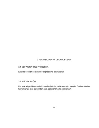 15
3 PLANTEAMIENTO DEL PROBLEMA
3.1 DEFINICIÓN DEL PROBLEMA
En esta sección se describe el problema a solucionar.
3.2 JUSTIFICACIÓN
Por qué el problema anteriormente descrito debe ser solucionado. Cuáles son las
herramientas que se brindan para solucionar este problema?.
 