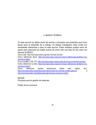 16
4. MARCO TEÓRICO
En esta sección se deben poner las teorías y conceptos que pretendes usar como
apoyo para el desarrollo de tu trabajo. Un trabajo investigativo debe contar con
abundantes referencias y citas en esta sección. Estas entradas pueden servir de
ayuda para solucionar tus dudas acerca de cómo citar una idea de otro autor con
Normas ICONTEC.
Cómo citar: http://normasicontec.org/citar-normas-icontec/
Cómo referenciar libros: http://normasicontec.org/como-hacer-referencias-de-libros-con-
normas-icontec/
El uso de IBID y OB. CIT: http://normasicontec.org/uso-ibid-ob-cit-op-cit-normas-icontec/
Cómo referenciar un libro: http://normasicontec.org/como-hacer-referencias-de-libros-con-
normas-icontec/
Cómo referenciar fuentes electrónicas (Sitios web, videos, etc):
http://normasicontec.org/referencias-electronicas-en-normas-icontec-parte-2/ y
http://normasicontec.org/referencias-electronicas-normas-icontec/
Ejemplo
Procesos para la gestión de sistemas:
Partes de los procesos:
 