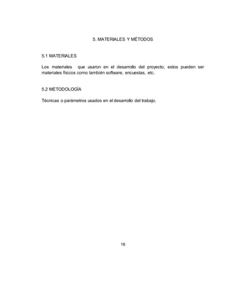 18
5. MATERIALES Y MÉTODOS
5.1 MATERIALES
Los materiales que usaron en el desarrollo del proyecto, estos pueden ser
materiales físicos como también software, encuestas, etc.
5.2 METODOLOGÍA
Técnicas o parámetros usados en el desarrollo del trabajo.
 