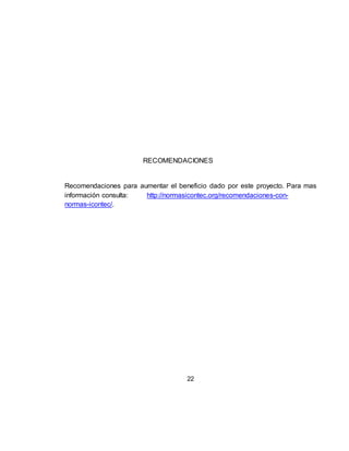 22
RECOMENDACIONES
Recomendaciones para aumentar el beneficio dado por este proyecto. Para mas
información consulta: http://normasicontec.org/recomendaciones-con-
normas-icontec/.
 