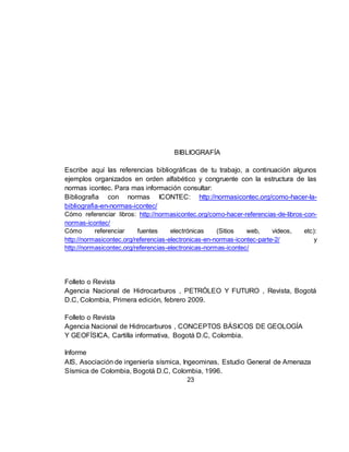 23
BIBLIOGRAFÍA
Escribe aquí las referencias bibliográficas de tu trabajo, a continuación algunos
ejemplos organizados en orden alfabético y congruente con la estructura de las
normas icontec. Para mas información consultar:
Bibliografia con normas ICONTEC: http://normasicontec.org/como-hacer-la-
bibliografia-en-normas-icontec/
Cómo referenciar libros: http://normasicontec.org/como-hacer-referencias-de-libros-con-
normas-icontec/
Cómo referenciar fuentes electrónicas (Sitios web, videos, etc):
http://normasicontec.org/referencias-electronicas-en-normas-icontec-parte-2/ y
http://normasicontec.org/referencias-electronicas-normas-icontec/
Folleto o Revista
Agencia Nacional de Hidrocarburos , PETRÓLEO Y FUTURO , Revista, Bogotá
D.C, Colombia, Primera edición, febrero 2009.
Folleto o Revista
Agencia Nacional de Hidrocarburos , CONCEPTOS BÁSICOS DE GEOLOGÍA
Y GEOFÍSICA, Cartilla informativa, Bogotá D.C, Colombia.
Informe
AIS, Asociación de ingeniería sísmica, Ingeominas, Estudio General de Amenaza
Sísmica de Colombia, Bogotá D.C, Colombia, 1996.
 