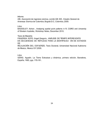 24
Informe
AIS, Asociación de ingeniera sísmica, comité AIS 300 , Estudio General de
Amenaza Sísmica de Colombia, Bogotá D.C, Colombia, 2009.
Libro
BADDELEY. Adrian , Analysing spatial point patterns in R, CSIRO and University
of Western Australia, Workshop Notes, December 2010.
Tesis de Maestría
FIGUEROA SOTO. Angel Gregorio , ANÁLISIS DE TIEMPO INTEREVENTO
EN SECUENCIAS DE RÉPLICAS PARA LA IDENTIFICACI ON DE ESTADOS
DE
RELAJACIÓN DEL ESFUERZO, Tesis Doctoral, Universidad Nacional Autónoma
de Mexico, Mexico D.F,2009.
Libro
UDÍAS. Agustín. La Tierra Estructura y dinámica, primera edición, Barcelona,
España, 1985, pgs. 179-181.
 
