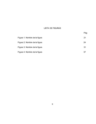9
LISTA DE FIGURAS
Pág
Figura 1. Nombre de la figura 21
Figura 2. Nombre de la figura 24
Figura 3. Nombre de la figura 31
Figura 4. Nombre de la figura 37
 