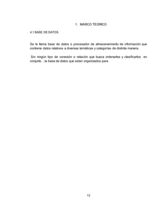 13
1. MARCO TEORICO
4.1 BASE DE DATOS
Se le llama base de datos o procesador de almacenamiento de información que
contiene datos relativos a diversas temáticas y categorías de distinta manera.
Sin ningún tipo de conexión o relación que busca ordenarlos y clasificarlos en
conjunto , la base de datos que estan organizados para
 