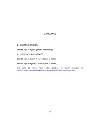 14
2. OBJETIVOS
2.1 OBJETIVO GENERAL
Escribe aquí el objetivo general de tu trabajo
2.2 OBJETIVOS ESPECÍFICOS
Escribe aquí el objetivo 1 específico de tu trabajo
Escribe aquí el objetivo 2 específico de tu trabajo
Una guía de como hacer estos objetivos se puede encontrar en:
http://normasicontec.org/objetivos-generales-y-especificos-en-normas-icontec/
 