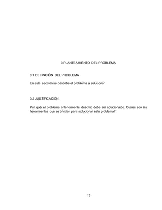 15
3 PLANTEAMIENTO DEL PROBLEMA
3.1 DEFINICIÓN DEL PROBLEMA
En esta sección se describe el problema a solucionar.
3.2 JUSTIFICACIÓN
Por qué el problema anteriormente descrito debe ser solucionado. Cuáles son las
herramientas que se brindan para solucionar este problema?.
 