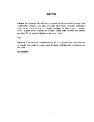 11
GLOSARIO
Campo: Un campo en informática es un espacio de almacenamiento para un dato
en particular. En las base de datos un campo es la mínima unidad de información
a la que se puede acceder; un campo o conjunto de ellos forman un registro,
donde pueden existir campos en blanco, siendo este un error del sistema
operativo. En las hojas de cálculo son llamados células.
Fila:
Registro: En informática, o concretamente en el contexto de una base relaciona
un registro representa un objeto único de datos implícitamente estructurados en
una tabla.
RELACIONES
 