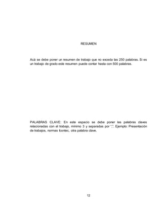 12
RESUMEN
Acá se debe poner un resumen de trabajo que no exceda las 250 palabras. Si es
un trabajo de grado este resumen puede contar hasta con 500 palabras.
PALABRAS CLAVE: En este espacio se debe poner las palabras claves
relacionadas con el trabajo, mínimo 3 y separadas por “,”. Ejemplo: Presentación
de trabajos, normas Icontec, otra palabra clave.
 