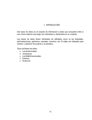 13
1. INTRODUCCIÓN
Una base de datos es el conjunto de información o datos que comparten entre si
una misma relación que luego son ordenados y clasificados en un conjunto.
Las bases de datos tienen infinidades de utilidades como en los hospitales,
administraciones, gobiernos, escuelas, comercio, etc. En ellos son utilizadas para
ordenar y clasificar de acuerdo a su temática.
Tipos de Bases de datos:
 Las transicionales.
 Jerárquicas.
 Las Multidimensionales.
 Estáticas
 Dinámicas
 