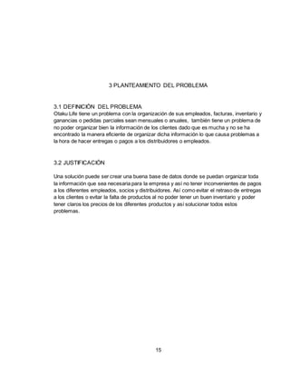 15
3 PLANTEAMIENTO DEL PROBLEMA
3.1 DEFINICIÓN DEL PROBLEMA
Otaku Life tiene un problema con la organización de sus empleados, facturas, inventario y
ganancias o pedidas parciales sean mensuales o anuales, también tiene un problema de
no poder organizar bien la información de los clientes dado que es mucha y no se ha
encontrado la manera eficiente de organizar dicha información lo que causa problemas a
la hora de hacer entregas o pagos a los distribuidores o empleados.
3.2 JUSTIFICACIÓN
Una solución puede ser crear una buena base de datos donde se puedan organizar toda
la información que sea necesaria para la empresa y así no tener inconvenientes de pagos
a los diferentes empleados, socios y distribuidores. Así como evitar el retraso de entregas
a los clientes o evitar la falta de productos al no poder tener un buen inventario y poder
tener claros los precios de los diferentes productos y así solucionar todos estos
problemas.
 