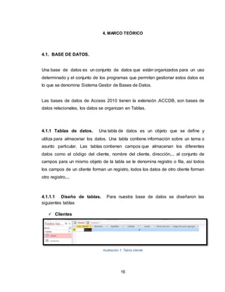16
4. MARCO TEÓRICO
4.1. BASE DE DATOS.
Una base de datos es un conjunto de datos que están organizados para un uso
determinado y el conjunto de los programas que permiten gestionar estos datos es
lo que se denomina Sistema Gestor de Bases de Datos.
Las bases de datos de Access 2010 tienen la extensión .ACCDB, son bases de
datos relacionales, los datos se organizan en Tablas.
4.1.1 Tablas de datos. Una tabla de datos es un objeto que se define y
utiliza para almacenar los datos. Una tabla contiene información sobre un tema o
asunto particular. Las tablas contienen campos que almacenan los diferentes
datos como el código del cliente, nombre del cliente, dirección,... al conjunto de
campos para un mismo objeto de la tabla se le denomina registro o fila, así todos
los campos de un cliente forman un registro, todos los datos de otro cliente forman
otro registro,...
4.1.1.1 Diseño de tablas. Para nuestra base de datos se diseñaron las
siguientes tablas
 Clientes
Ilustración 1. Tabla cliente
 