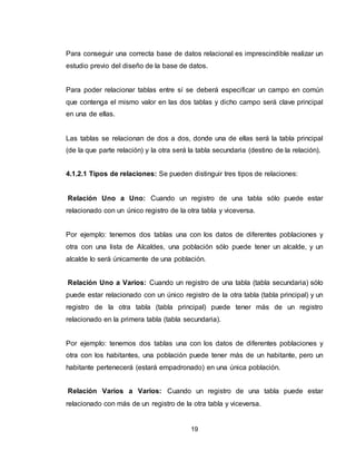 19
Para conseguir una correcta base de datos relacional es imprescindible realizar un
estudio previo del diseño de la base de datos.
Para poder relacionar tablas entre sí se deberá especificar un campo en común
que contenga el mismo valor en las dos tablas y dicho campo será clave principal
en una de ellas.
Las tablas se relacionan de dos a dos, donde una de ellas será la tabla principal
(de la que parte relación) y la otra será la tabla secundaria (destino de la relación).
4.1.2.1 Tipos de relaciones: Se pueden distinguir tres tipos de relaciones:
Relación Uno a Uno: Cuando un registro de una tabla sólo puede estar
relacionado con un único registro de la otra tabla y viceversa.
Por ejemplo: tenemos dos tablas una con los datos de diferentes poblaciones y
otra con una lista de Alcaldes, una población sólo puede tener un alcalde, y un
alcalde lo será únicamente de una población.
Relación Uno a Varios: Cuando un registro de una tabla (tabla secundaria) sólo
puede estar relacionado con un único registro de la otra tabla (tabla principal) y un
registro de la otra tabla (tabla principal) puede tener más de un registro
relacionado en la primera tabla (tabla secundaria).
Por ejemplo: tenemos dos tablas una con los datos de diferentes poblaciones y
otra con los habitantes, una población puede tener más de un habitante, pero un
habitante pertenecerá (estará empadronado) en una única población.
Relación Varios a Varios: Cuando un registro de una tabla puede estar
relacionado con más de un registro de la otra tabla y viceversa.
 