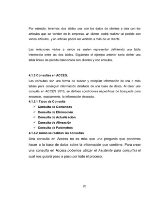 20
Por ejemplo: tenemos dos tablas una con los datos de clientes y otra con los
artículos que se venden en la empresa, un cliente podrá realizar un pedido con
varios artículos, y un artículo podrá ser vendido a más de un cliente.
Las relaciones varios a varios se suelen representar definiendo una tabla
intermedia entre las dos tablas. Siguiendo el ejemplo anterior sería definir una
tabla líneas de pedido relacionada con clientes y con artículos.
4.1.3 Consultas en ACCES.
Las consultas son una forma de buscar y recopilar información de una o más
tablas para conseguir información detallada de una base de datos. Al crear una
consulta en ACCES 2010, se definen condiciones específicas de búsqueda para
encontrar, exactamente, la información deseada.
4.1.3.1 Tipos de Consulta
 Consulta de Comandos
 Consulta de Eliminación
 Consulta de Actualización
 Consulta de Alineación
 Consulta de Parámetros
4.1.3.2 Como se realizan las consultas
Una consulta en Access no es más que una pregunta que podemos
hacer a la base de datos sobre la información que contiene. Para crear
una consulta en Access podemos utilizar el Asistente para consultas el
cual nos guiará paso a paso por todo el proceso.
 