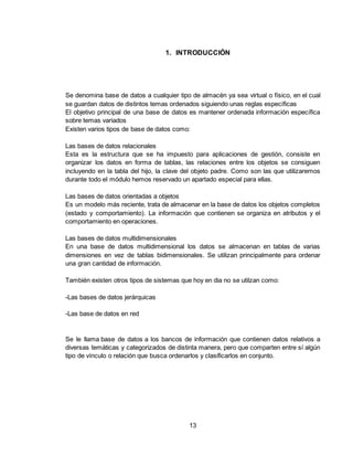 13
1. INTRODUCCIÓN
Se denomina base de datos a cualquier tipo de almacén ya sea virtual o físico, en el cual
se guardan datos de distintos temas ordenados siguiendo unas reglas específicas
El objetivo principal de una base de datos es mantener ordenada información específica
sobre temas variados
Existen varios tipos de base de datos como:
Las bases de datos relacionales
Esta es la estructura que se ha impuesto para aplicaciones de gestión, consiste en
organizar los datos en forma de tablas, las relaciones entre los objetos se consiguen
incluyendo en la tabla del hijo, la clave del objeto padre. Como son las que utilizaremos
durante todo el módulo hemos reservado un apartado especial para ellas.
Las bases de datos orientadas a objetos
Es un modelo más reciente, trata de almacenar en la base de datos los objetos completos
(estado y comportamiento). La información que contienen se organiza en atributos y el
comportamiento en operaciones.
Las bases de datos multidimensionales
En una base de datos multidimensional los datos se almacenan en tablas de varias
dimensiones en vez de tablas bidimensionales. Se utilizan principalmente para ordenar
una gran cantidad de información.
También existen otros tipos de sistemas que hoy en dia no se utilzan como:
-Las bases de datos jerárquicas
-Las base de datos en red
Se le llama base de datos a los bancos de información que contienen datos relativos a
diversas temáticas y categorizados de distinta manera, pero que comparten entre sí algún
tipo de vínculo o relación que busca ordenarlos y clasificarlos en conjunto.
 