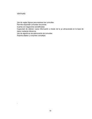 14
VENTAJAS:
Uso de reglas lógicas para expresar las consultas.
Permite responder consultas recursivas.
Cuenta con negaciones estratificadas
Capacidad de obtener nueva información a través de la ya almacenada en la base de
datos mediante inferencia.
Uso de algoritmos de optimización de consultas.
Soporta objetos y conjuntos complejos.
.
 