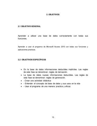 15
2. OBJETIVOS
2.1 OBJETIVO GENERAL
Aprender a utilizar una base de datos correctamente con todas sus
funciones.
Aprender a usar el programa de Microsoft Access 2010 con todas sus funciones y
aplicaciones practicas.
2.2 OBJETIVOS ESPECÍFICOS
 En la base de datos informaciones deducibles implícitas. Las reglas
de esta fase se denominan reglas de derivación.
 La base de datos nuevas informaciones deducibles. Las reglas de
esta fase se denominan reglas de generación.
 - Crear una actividad didáctica
 - Entender el concepto de base de datos y sus usos en la vida
 - Usar el programa de una manera practica y eficaz
 