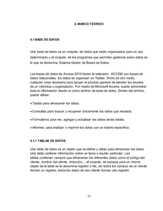 17
4. MARCO TEÓRICO
4.1 BASE DE DATOS
Una base de datos es un conjunto de datos que están organizados para un uso
determinado y el conjunto de los programas que permiten gestionar estos datos es
lo que se denomina Sistema Gestor de Bases de Datos.
Las bases de datos de Access 2010 tienen la extensión .ACCDB, son bases de
datos relacionales, los datos se organizan en Tablas. Dicho de otro modo,
cualquier cosa necesaria para apoyar el proceso general de atender los asuntos
de un individuo u organización. Por medio de Microsoft Access, puede administrar
toda la información desde un único archivo de base de datos. Dentro del archivo,
puede utilizar:
 Tablas para almacenar los datos.
 Consultas para buscar y recuperar únicamente los datos que necesita.
 Formularios para ver, agregar y actualizar los datos de las tablas.
 Informes para analizar o imprimir los datos con un diseño específico.
4.1.1 TABLAS DE DATOS
Una tabla de datos es un objeto que se define y utiliza para almacenar los datos.
Una tabla contiene información sobre un tema o asunto particular. Las
tablas contienen campos que almacenan los diferentes datos como el código del
cliente, nombre del cliente, dirección,... al conjunto de campos para un mismo
objeto de la tabla se le denomina registro o fila, así todos los campos de un cliente
forman un registro, todos los datos de otro cliente forman otro registro
 