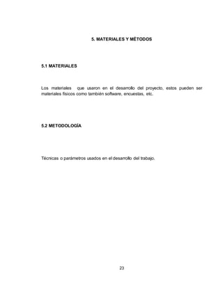 23
5. MATERIALES Y MÉTODOS
5.1 MATERIALES
Los materiales que usaron en el desarrollo del proyecto, estos pueden ser
materiales físicos como también software, encuestas, etc.
5.2 METODOLOGÍA
Técnicas o parámetros usados en el desarrollo del trabajo.
 