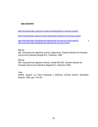 28
BIBLIOGRAFÍA
http://normasicontec.org/como-hacer-la-bibliografia-en-normas-icontec/
http://normasicontec.org/como-hacer-referencias-de-libros-con-normas-icontec/
http://normasicontec.org/referencias-electronicas-en-normas-icontec-parte-2/ y
http://normasicontec.org/referencias-electronicas-normas-icontec/
Informe
AIS, Asociación de ingeniería sísmica, Ingeominas, Estudio General de Amenaza
Sísmica de Colombia, Bogotá D.C, Colombia, 1996.
Informe
AIS, Asociación de ingeniera sísmica, comité AIS 300 , Estudio General de
Amenaza Sísmica de Colombia, Bogotá D.C, Colombia, 2009.
Libro
UDÍAS. Agustín. La Tierra Estructura y dinámica, primera edición, Barcelona,
España, 1985, pgs. 179-181.
 