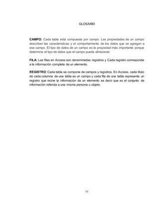 11
GLOSARIO
CAMPO: Cada tabla está compuesta por campo. Las propiedades de un campo
describen las características y el comportamiento de los datos que se agregan a
ese campo. El tipo de datos de un campo es la propiedad más importante porque
determina el tipo de datos que el campo puede almacenar.
FILA: Las filas en Access son denominadas registros y Cada registro corresponde
a la información completa de un elemento.
REGISTRO: Cada tabla se compone de campos y registros. En Access, cada título
de cada columna de una tabla es un campo y cada fila de una tabla representa un
registro que reúne la información de un elemento es decir que es el conjunto de
información referida a una misma persona u objeto.
 