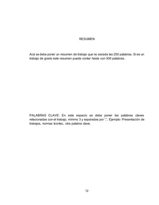 12
RESUMEN
Acá se debe poner un resumen de trabajo que no exceda las 250 palabras. Si es un
trabajo de grado este resumen puede contar hasta con 500 palabras.
PALABRAS CLAVE: En este espacio se debe poner las palabras claves
relacionadas con el trabajo, mínimo 3 y separadas por “,”. Ejemplo: Presentación de
trabajos, normas Icontec, otra palabra clave.
 