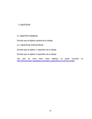 14
2. OBJETIVOS
2.1 OBJETIVO GENERAL
Escribe aquí el objetivo general de tu trabajo
2.2 OBJETIVOS ESPECÍFICOS
Escribe aquí el objetivo 1 específico de tu trabajo
Escribe aquí el objetivo 2 específico de tu trabajo
Una guía de como hacer estos objetivos se puede encontrar en:
http://normasicontec.org/objetivos-generales-y-especificos-en-normas-icontec/
 