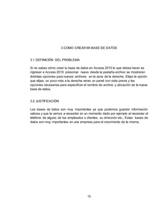 15
3 COMO CREAR MI BASE DE DATOS
3.1 DEFINICIÓN DEL PROBLEMA
Si no sabes cómo crear tu base de datos en Access 2010 lo que debes hacer es
ingresar a Access 2010 presionar nuevo desde la pestaña archivo se mostraran
distintas opciones para nuevos archivos en la zona de la derecha. Elijas la opción
que elijas, un poco más a la derecha veras un panel con vista previa y las
opciones necesarias para especificar el nombre de archivo y ubicación de la nueva
base de datos.
3.2 JUSTIFICACIÓN
Las bases de datos son muy importantes ya que podemos guardar información
valiosa y que la vamos a necesitar en un momento dado por ejemplo al necesitar el
teléfono de alguno de tus empleados o clientes, su dirección etc., Estas bases de
datos son muy importantes en una empresa para el crecimiento de la misma.
 