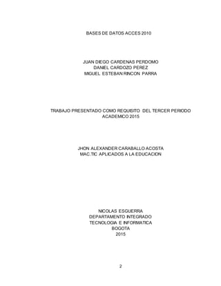 2
BASES DE DATOS ACCES 2010
JUAN DIEGO CARDENAS PERDOMO
DANIEL CARDOZO PEREZ
MIGUEL ESTEBAN RINCON PARRA
TRABAJO PRESENTADO COMO REQUISITO DEL TERCER PERIODO
ACADEMICO 2015
JHON ALEXANDER CARABALLO ACOSTA
MAC.TIC APLICADOS A LA EDUCACION
NICOLAS ESGUERRA
DEPARTAMENTO INTEGRADO
TECNOLOGIA E INFORMATICA
BOGOTA
2015
 