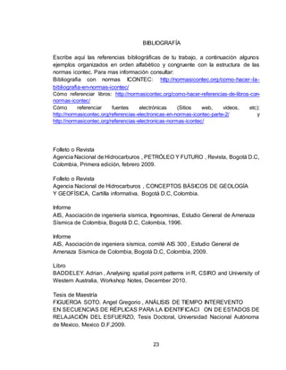 23
BIBLIOGRAFÍA
Escribe aquí las referencias bibliográficas de tu trabajo, a continuación algunos
ejemplos organizados en orden alfabético y congruente con la estructura de las
normas icontec. Para mas información consultar:
Bibliografia con normas ICONTEC: http://normasicontec.org/como-hacer-la-
bibliografia-en-normas-icontec/
Cómo referenciar libros: http://normasicontec.org/como-hacer-referencias-de-libros-con-
normas-icontec/
Cómo referenciar fuentes electrónicas (Sitios web, videos, etc):
http://normasicontec.org/referencias-electronicas-en-normas-icontec-parte-2/ y
http://normasicontec.org/referencias-electronicas-normas-icontec/
Folleto o Revista
Agencia Nacional de Hidrocarburos , PETRÓLEO Y FUTURO , Revista, Bogotá D.C,
Colombia, Primera edición, febrero 2009.
Folleto o Revista
Agencia Nacional de Hidrocarburos , CONCEPTOS BÁSICOS DE GEOLOGÍA
Y GEOFÍSICA, Cartilla informativa, Bogotá D.C, Colombia.
Informe
AIS, Asociación de ingeniería sísmica, Ingeominas, Estudio General de Amenaza
Sísmica de Colombia, Bogotá D.C, Colombia, 1996.
Informe
AIS, Asociación de ingeniera sísmica, comité AIS 300 , Estudio General de
Amenaza Sísmica de Colombia, Bogotá D.C, Colombia, 2009.
Libro
BADDELEY. Adrian , Analysing spatial point patterns in R, CSIRO and University of
Western Australia, Workshop Notes, December 2010.
Tesis de Maestría
FIGUEROA SOTO. Angel Gregorio , ANÁLISIS DE TIEMPO INTEREVENTO
EN SECUENCIAS DE RÉPLICAS PARA LA IDENTIFICACI ON DE ESTADOS DE
RELAJACIÓN DEL ESFUERZO, Tesis Doctoral, Universidad Nacional Autónoma
de Mexico, Mexico D.F,2009.
 