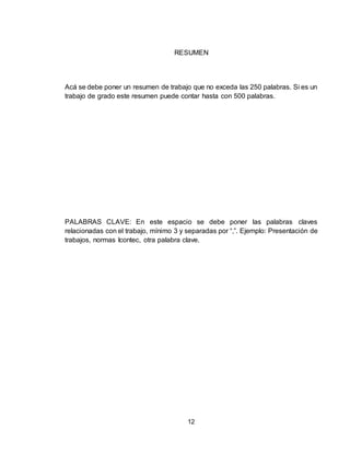 12
RESUMEN
Acá se debe poner un resumen de trabajo que no exceda las 250 palabras. Si es un
trabajo de grado este resumen puede contar hasta con 500 palabras.
PALABRAS CLAVE: En este espacio se debe poner las palabras claves
relacionadas con el trabajo, mínimo 3 y separadas por “,”. Ejemplo: Presentación de
trabajos, normas Icontec, otra palabra clave.
 
